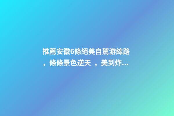 推薦安徽6條絕美自駕游線路，條條景色逆天，美到炸！